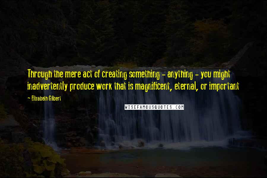 Elizabeth Gilbert Quotes: Through the mere act of creating something - anything - you might inadvertently produce work that is magnificent, eternal, or important