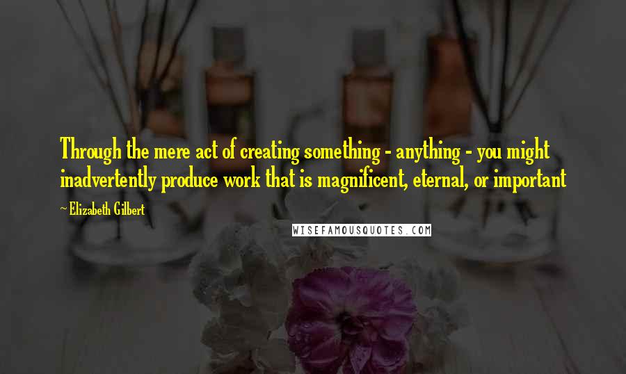 Elizabeth Gilbert Quotes: Through the mere act of creating something - anything - you might inadvertently produce work that is magnificent, eternal, or important