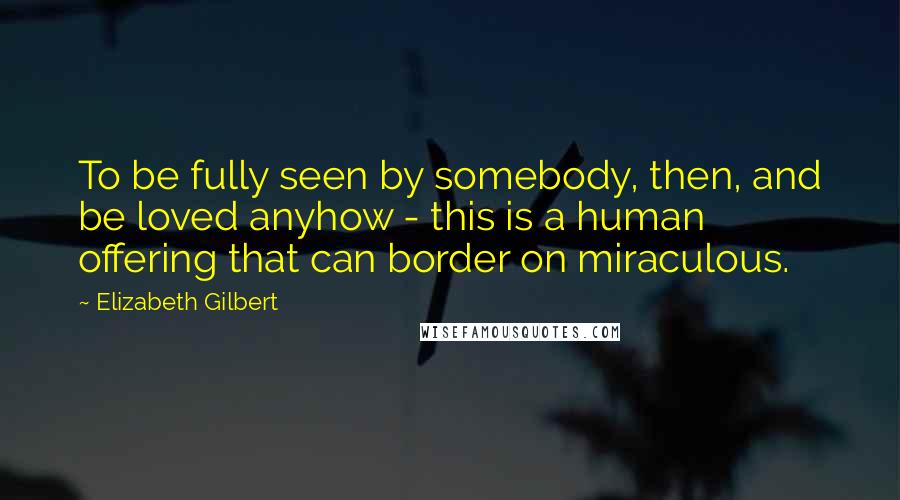 Elizabeth Gilbert Quotes: To be fully seen by somebody, then, and be loved anyhow - this is a human offering that can border on miraculous.