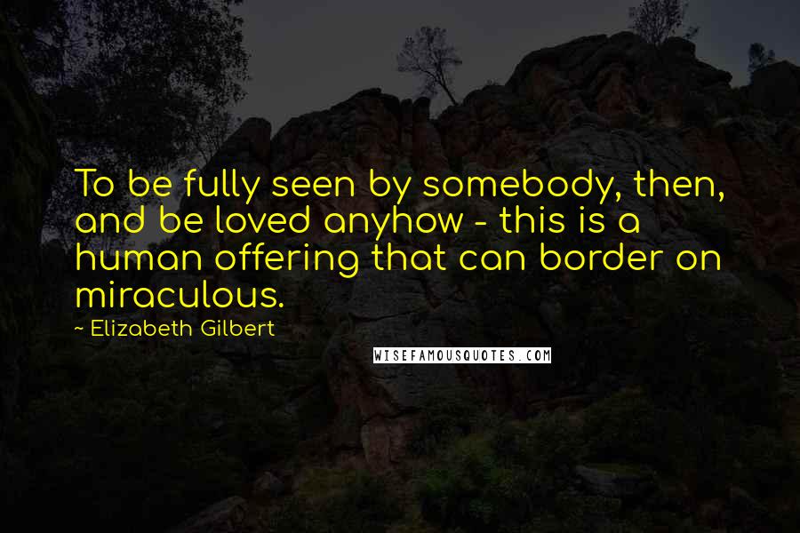 Elizabeth Gilbert Quotes: To be fully seen by somebody, then, and be loved anyhow - this is a human offering that can border on miraculous.