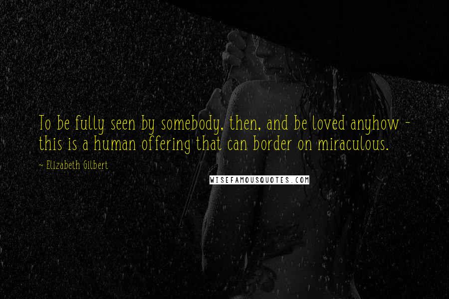 Elizabeth Gilbert Quotes: To be fully seen by somebody, then, and be loved anyhow - this is a human offering that can border on miraculous.