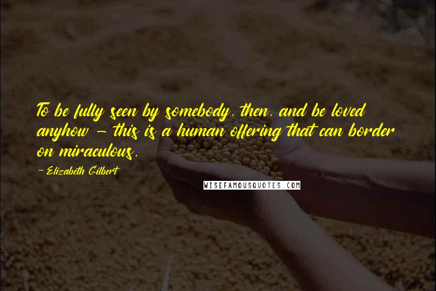 Elizabeth Gilbert Quotes: To be fully seen by somebody, then, and be loved anyhow - this is a human offering that can border on miraculous.