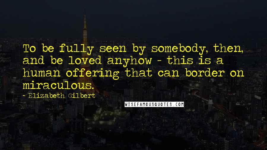 Elizabeth Gilbert Quotes: To be fully seen by somebody, then, and be loved anyhow - this is a human offering that can border on miraculous.