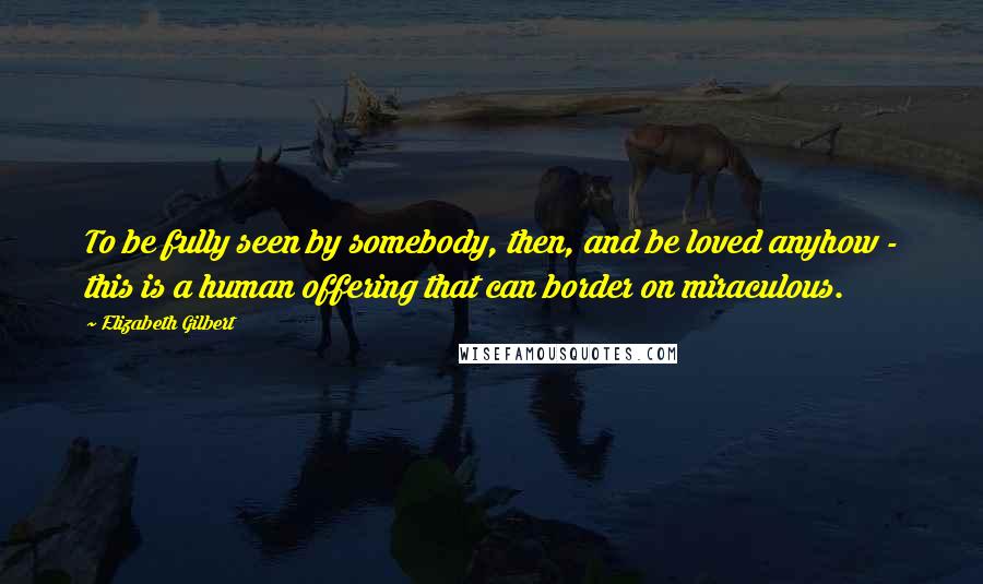 Elizabeth Gilbert Quotes: To be fully seen by somebody, then, and be loved anyhow - this is a human offering that can border on miraculous.