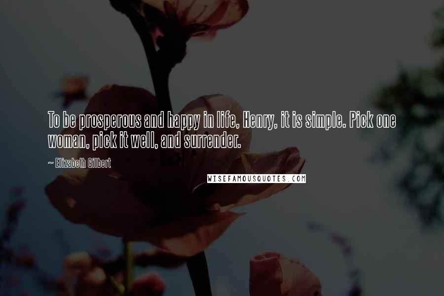 Elizabeth Gilbert Quotes: To be prosperous and happy in life, Henry, it is simple. Pick one woman, pick it well, and surrender.