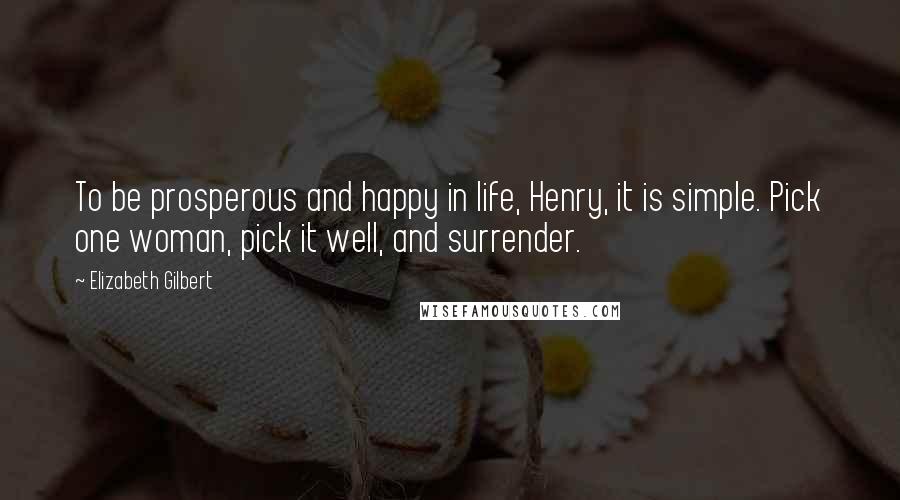 Elizabeth Gilbert Quotes: To be prosperous and happy in life, Henry, it is simple. Pick one woman, pick it well, and surrender.