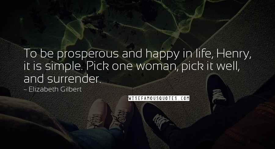 Elizabeth Gilbert Quotes: To be prosperous and happy in life, Henry, it is simple. Pick one woman, pick it well, and surrender.