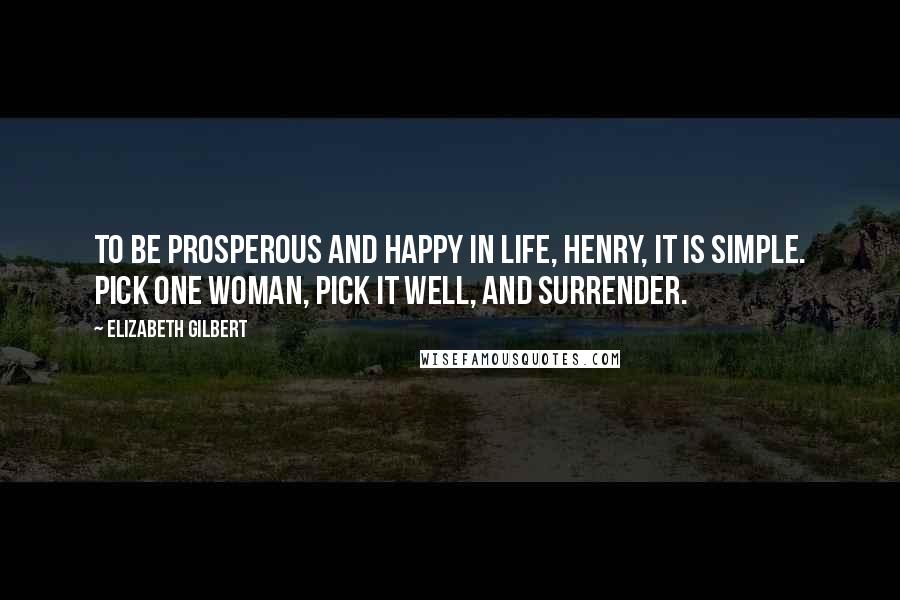 Elizabeth Gilbert Quotes: To be prosperous and happy in life, Henry, it is simple. Pick one woman, pick it well, and surrender.