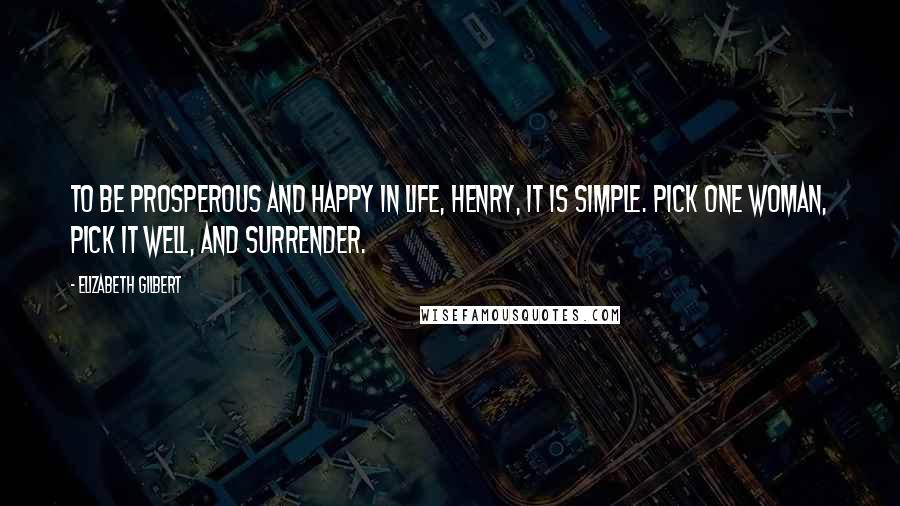 Elizabeth Gilbert Quotes: To be prosperous and happy in life, Henry, it is simple. Pick one woman, pick it well, and surrender.