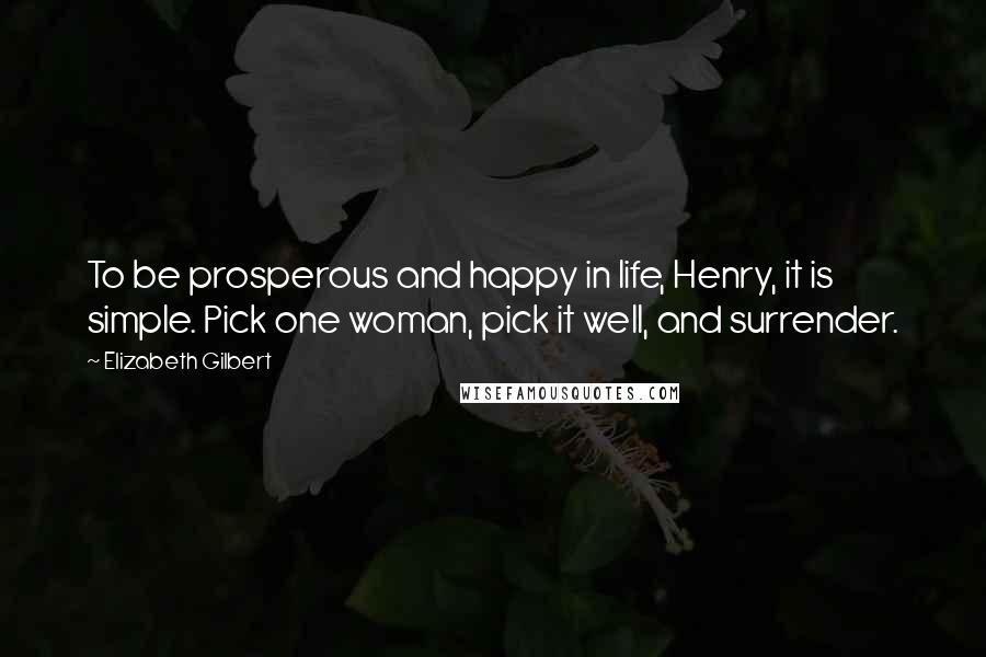 Elizabeth Gilbert Quotes: To be prosperous and happy in life, Henry, it is simple. Pick one woman, pick it well, and surrender.