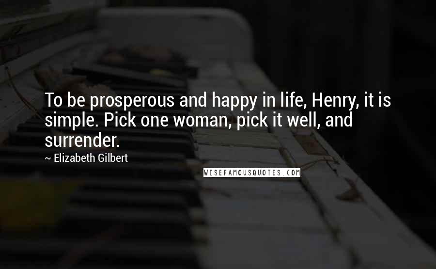 Elizabeth Gilbert Quotes: To be prosperous and happy in life, Henry, it is simple. Pick one woman, pick it well, and surrender.