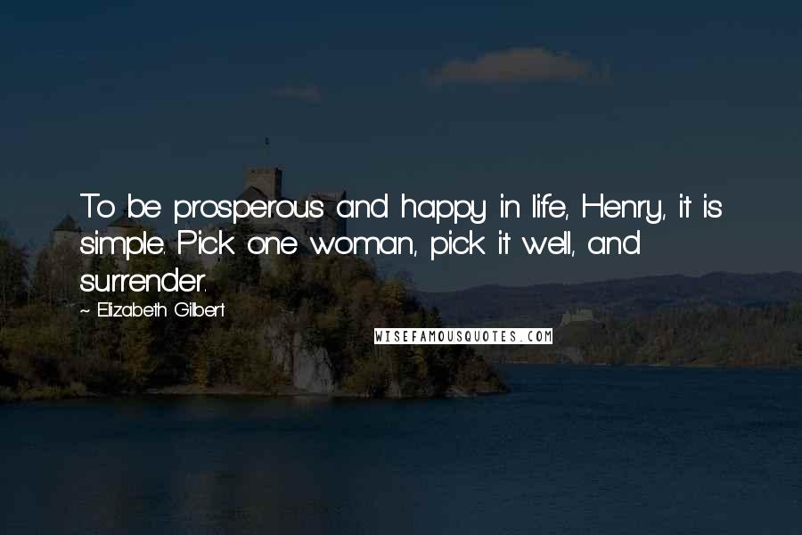 Elizabeth Gilbert Quotes: To be prosperous and happy in life, Henry, it is simple. Pick one woman, pick it well, and surrender.