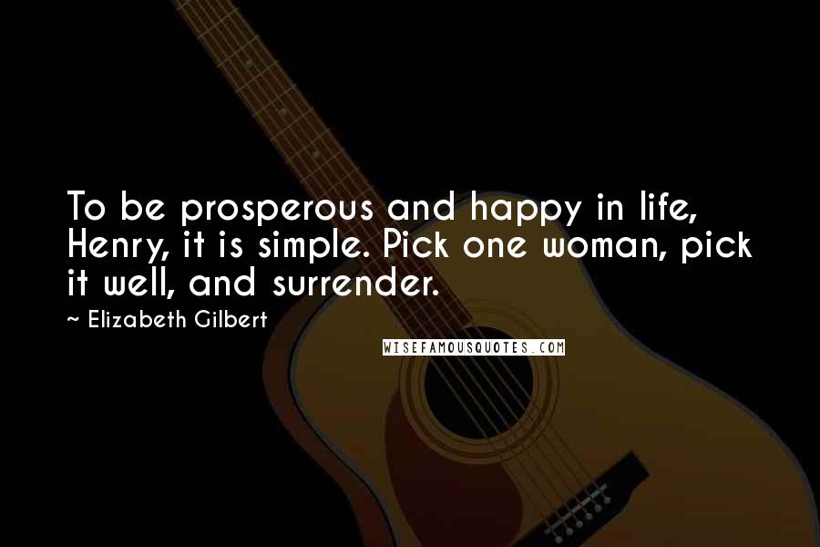 Elizabeth Gilbert Quotes: To be prosperous and happy in life, Henry, it is simple. Pick one woman, pick it well, and surrender.