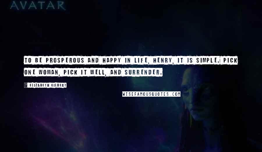 Elizabeth Gilbert Quotes: To be prosperous and happy in life, Henry, it is simple. Pick one woman, pick it well, and surrender.