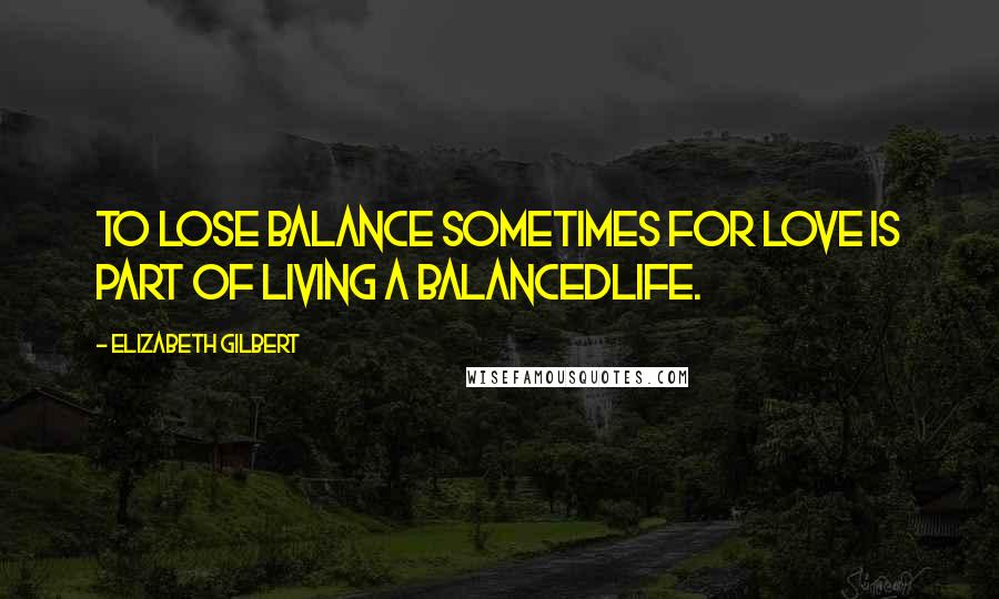 Elizabeth Gilbert Quotes: To lose balance sometimes for love is part of living a balancedlife.