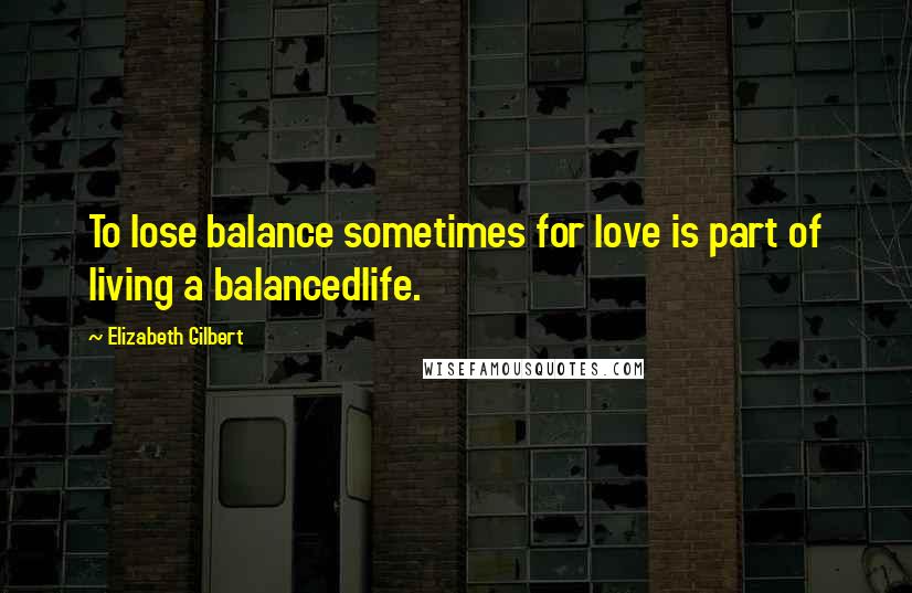 Elizabeth Gilbert Quotes: To lose balance sometimes for love is part of living a balancedlife.