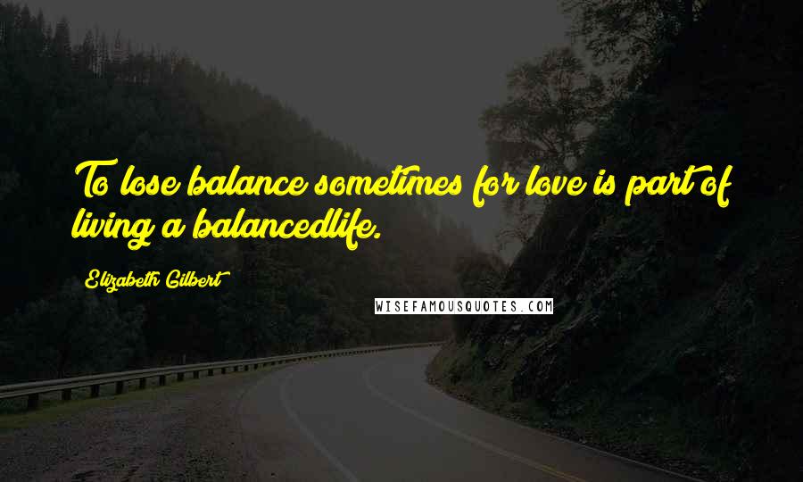 Elizabeth Gilbert Quotes: To lose balance sometimes for love is part of living a balancedlife.