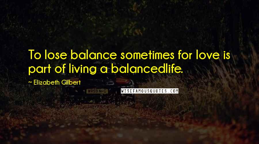 Elizabeth Gilbert Quotes: To lose balance sometimes for love is part of living a balancedlife.