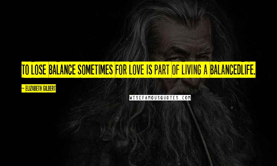 Elizabeth Gilbert Quotes: To lose balance sometimes for love is part of living a balancedlife.