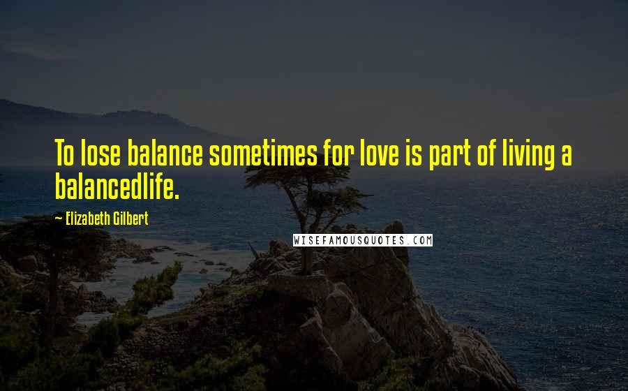 Elizabeth Gilbert Quotes: To lose balance sometimes for love is part of living a balancedlife.