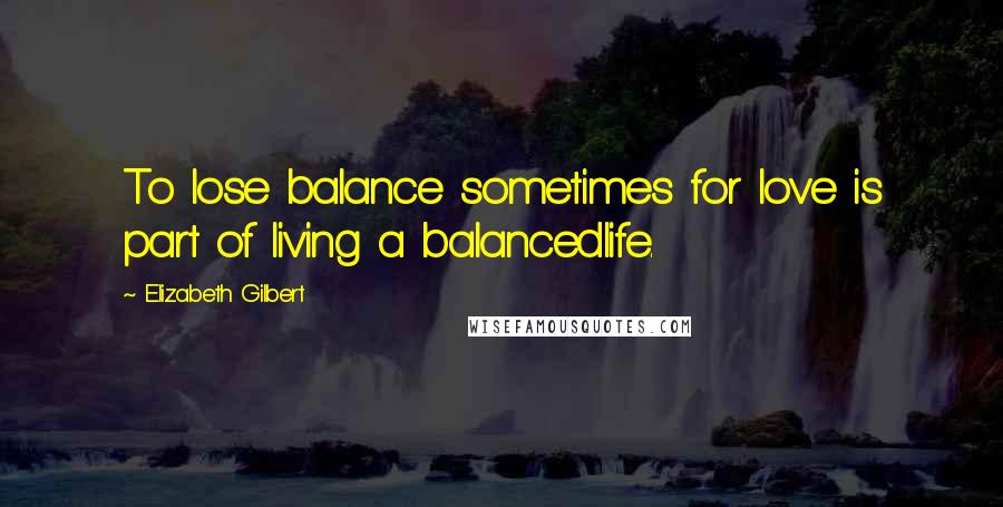 Elizabeth Gilbert Quotes: To lose balance sometimes for love is part of living a balancedlife.