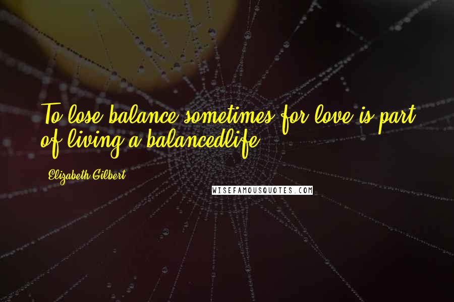 Elizabeth Gilbert Quotes: To lose balance sometimes for love is part of living a balancedlife.