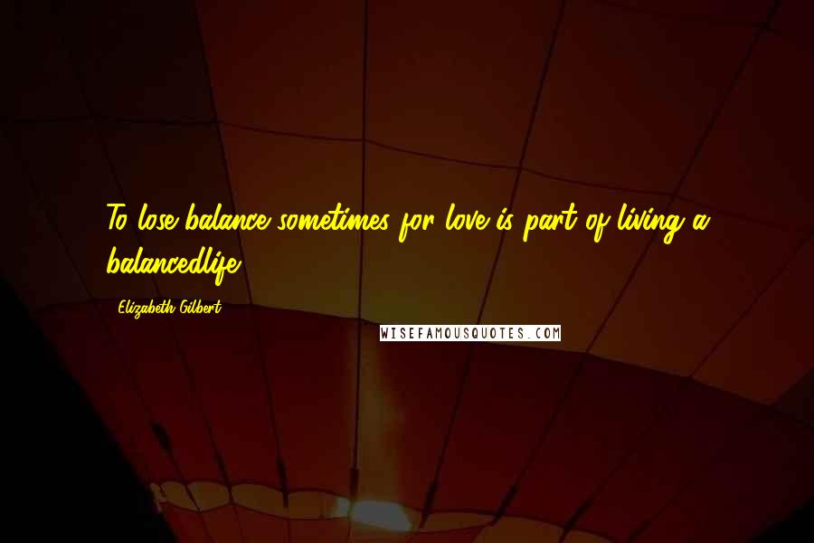 Elizabeth Gilbert Quotes: To lose balance sometimes for love is part of living a balancedlife.