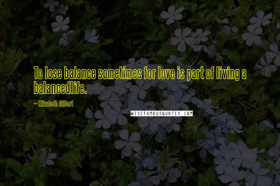 Elizabeth Gilbert Quotes: To lose balance sometimes for love is part of living a balancedlife.