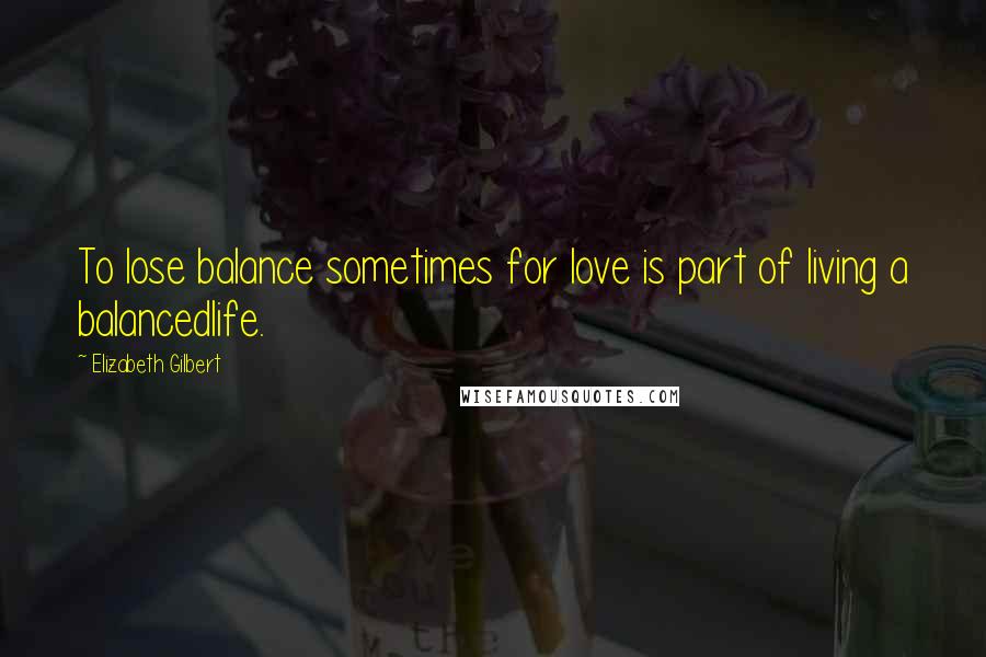 Elizabeth Gilbert Quotes: To lose balance sometimes for love is part of living a balancedlife.