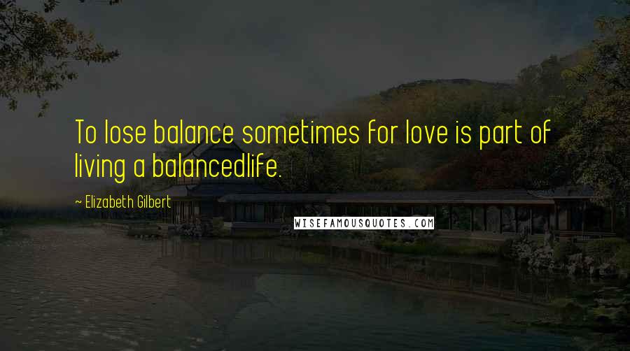 Elizabeth Gilbert Quotes: To lose balance sometimes for love is part of living a balancedlife.