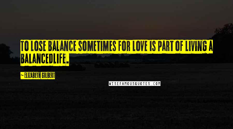 Elizabeth Gilbert Quotes: To lose balance sometimes for love is part of living a balancedlife.