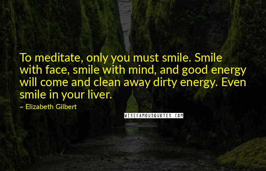 Elizabeth Gilbert Quotes: To meditate, only you must smile. Smile with face, smile with mind, and good energy will come and clean away dirty energy. Even smile in your liver.