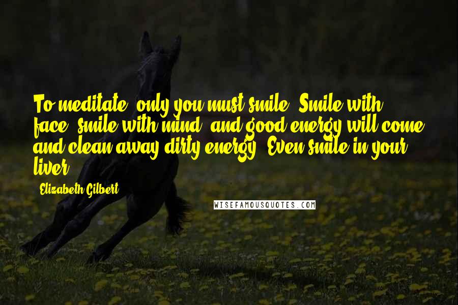 Elizabeth Gilbert Quotes: To meditate, only you must smile. Smile with face, smile with mind, and good energy will come and clean away dirty energy. Even smile in your liver.