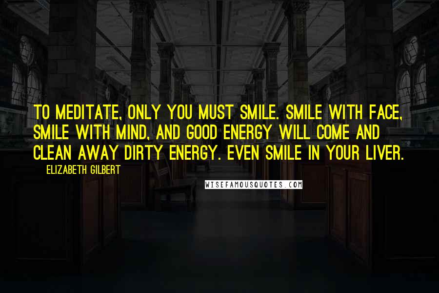 Elizabeth Gilbert Quotes: To meditate, only you must smile. Smile with face, smile with mind, and good energy will come and clean away dirty energy. Even smile in your liver.