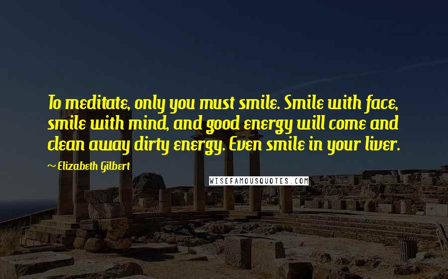 Elizabeth Gilbert Quotes: To meditate, only you must smile. Smile with face, smile with mind, and good energy will come and clean away dirty energy. Even smile in your liver.