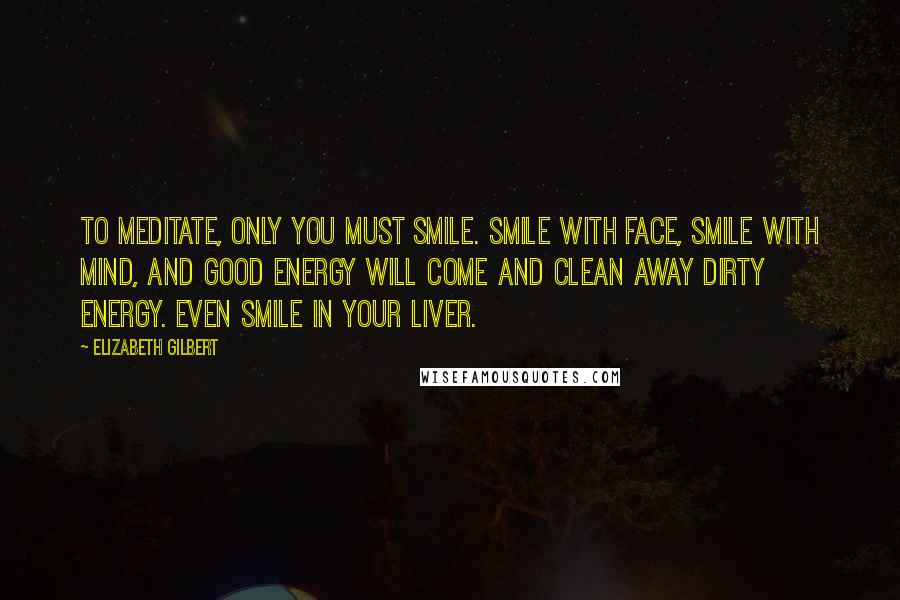 Elizabeth Gilbert Quotes: To meditate, only you must smile. Smile with face, smile with mind, and good energy will come and clean away dirty energy. Even smile in your liver.
