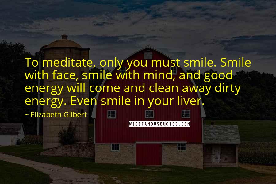 Elizabeth Gilbert Quotes: To meditate, only you must smile. Smile with face, smile with mind, and good energy will come and clean away dirty energy. Even smile in your liver.