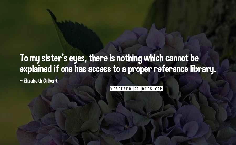 Elizabeth Gilbert Quotes: To my sister's eyes, there is nothing which cannot be explained if one has access to a proper reference library.