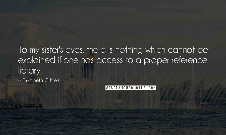 Elizabeth Gilbert Quotes: To my sister's eyes, there is nothing which cannot be explained if one has access to a proper reference library.