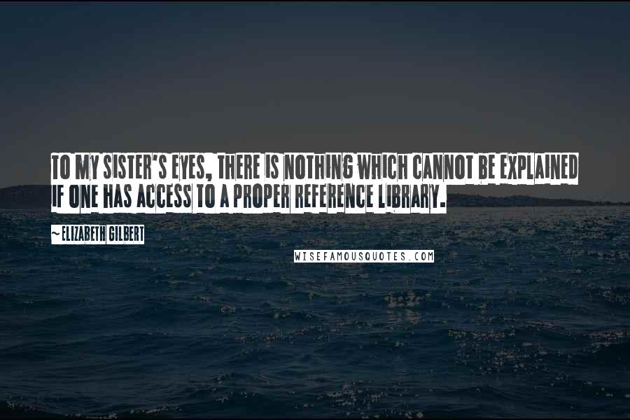 Elizabeth Gilbert Quotes: To my sister's eyes, there is nothing which cannot be explained if one has access to a proper reference library.