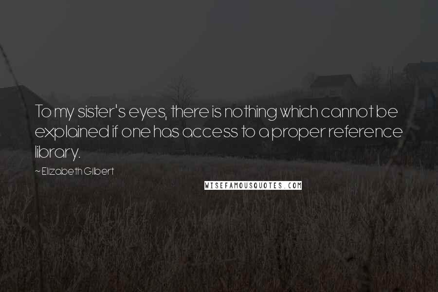 Elizabeth Gilbert Quotes: To my sister's eyes, there is nothing which cannot be explained if one has access to a proper reference library.