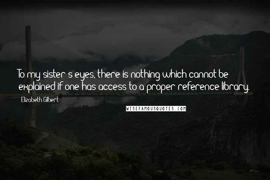 Elizabeth Gilbert Quotes: To my sister's eyes, there is nothing which cannot be explained if one has access to a proper reference library.