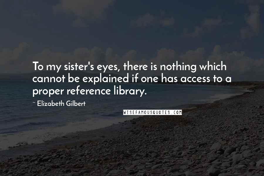 Elizabeth Gilbert Quotes: To my sister's eyes, there is nothing which cannot be explained if one has access to a proper reference library.