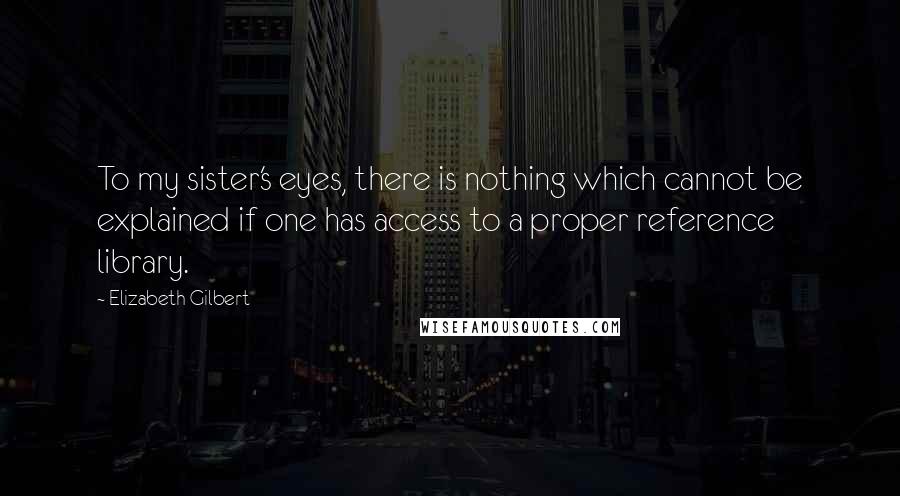 Elizabeth Gilbert Quotes: To my sister's eyes, there is nothing which cannot be explained if one has access to a proper reference library.