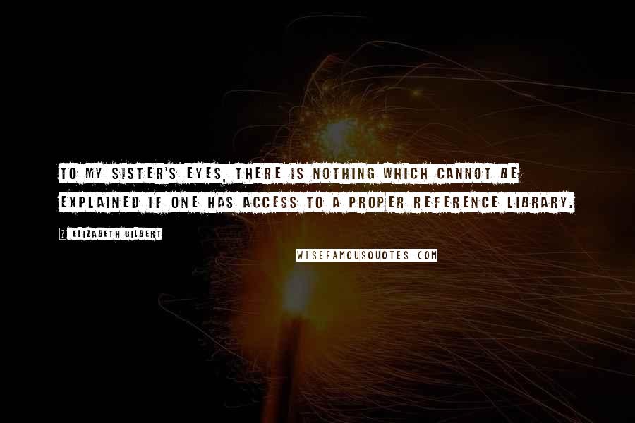 Elizabeth Gilbert Quotes: To my sister's eyes, there is nothing which cannot be explained if one has access to a proper reference library.