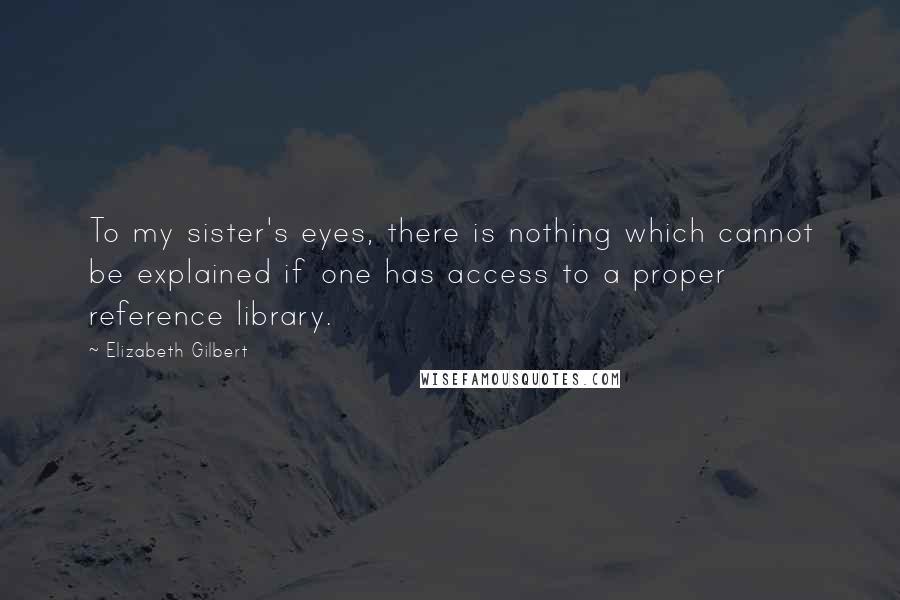 Elizabeth Gilbert Quotes: To my sister's eyes, there is nothing which cannot be explained if one has access to a proper reference library.