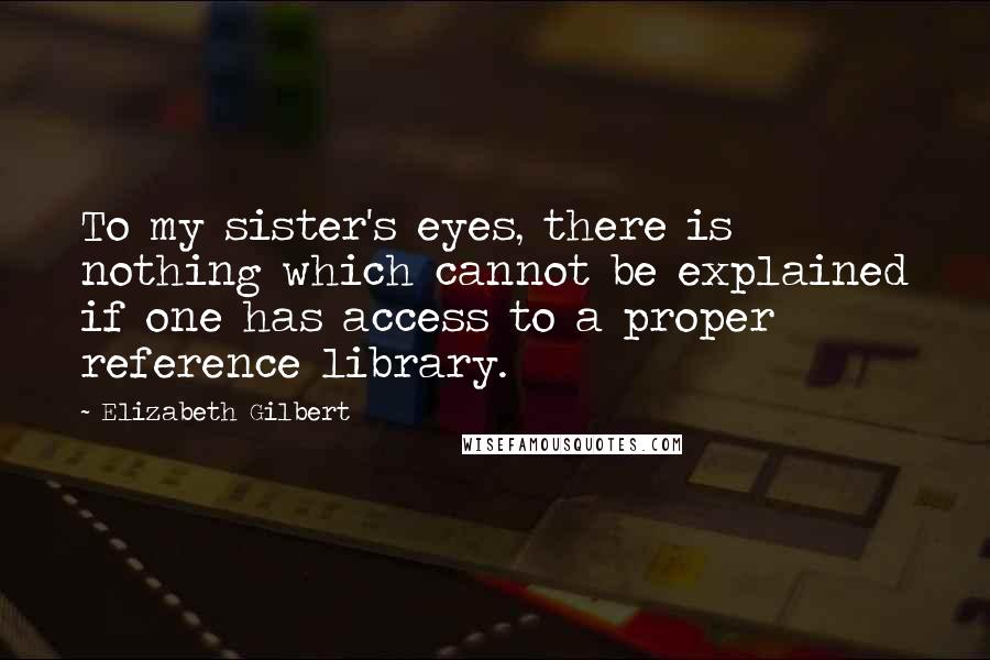 Elizabeth Gilbert Quotes: To my sister's eyes, there is nothing which cannot be explained if one has access to a proper reference library.