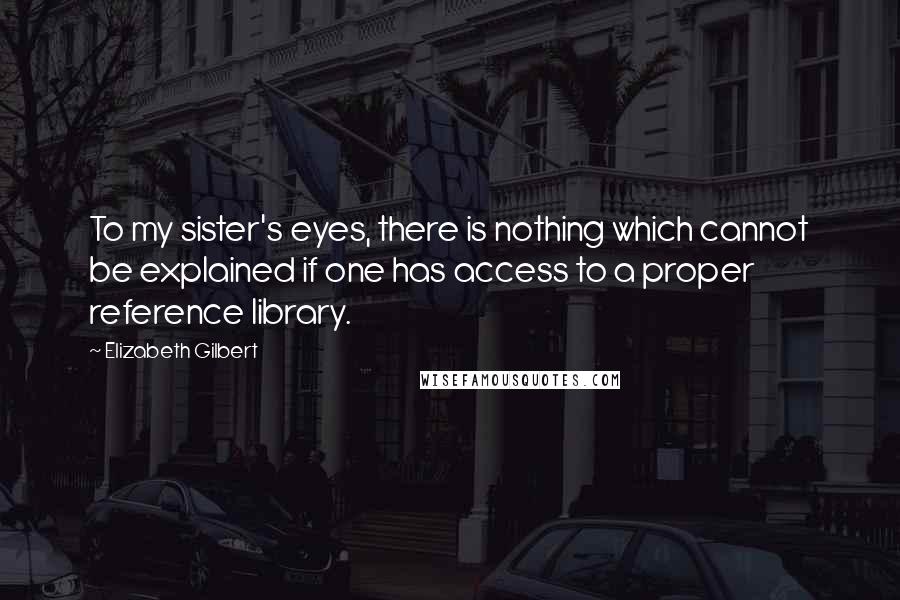 Elizabeth Gilbert Quotes: To my sister's eyes, there is nothing which cannot be explained if one has access to a proper reference library.