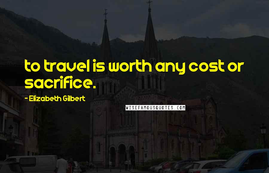 Elizabeth Gilbert Quotes: to travel is worth any cost or sacrifice.
