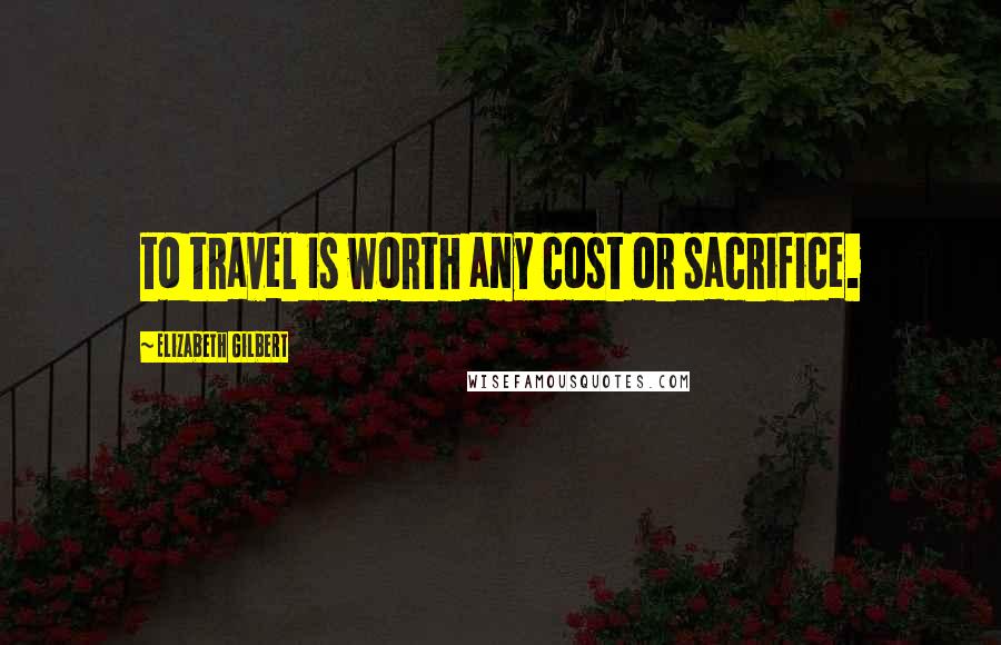 Elizabeth Gilbert Quotes: to travel is worth any cost or sacrifice.